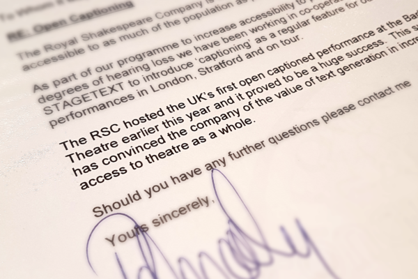 This letter from Peter Cadley, theatres manager, Royal Shakespeare Company, regarding co-operation with Stagetext. The letter is dated 19 July 2000 about 2 months after Stagetext was officially registered as a company and 4 months before the first captioned performance of the RSC’s ‘The Duchess of Malfi’ at the Barbican.